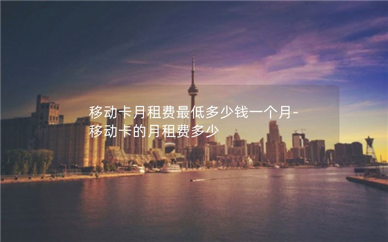 移动卡月租费最低多少钱一个月-移动卡的月租费多少