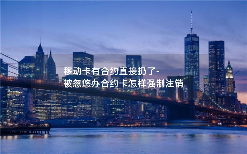 移动卡有合约直接扔了-被忽悠办合约卡怎样强制注销