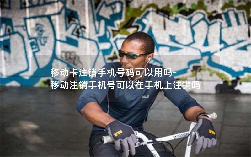 移动卡注销手机号码可以用吗-移动注销手机号可以在手机上注销吗