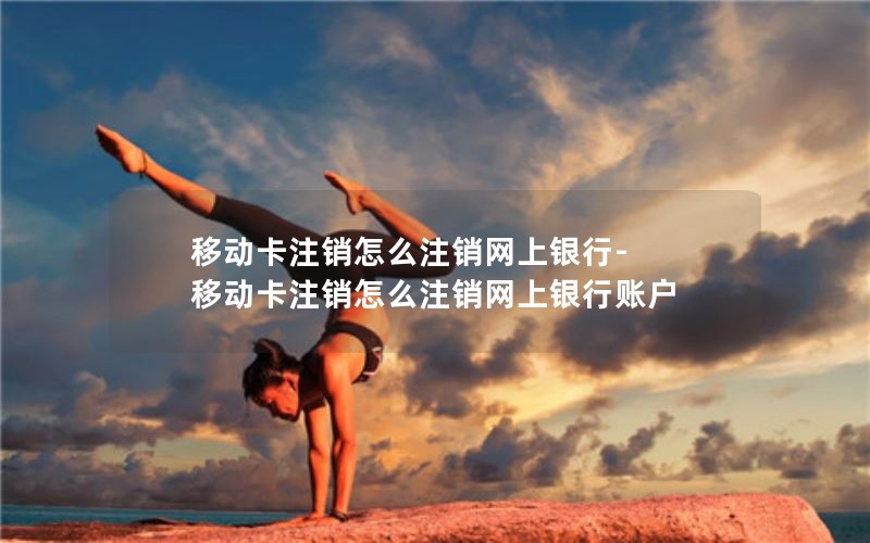 移动卡注销怎么注销网上银行-移动卡注销怎么注销网上银行账户