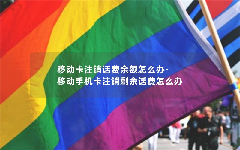 移动卡注销话费余额怎么办-移动手机卡注销剩余话费怎么办