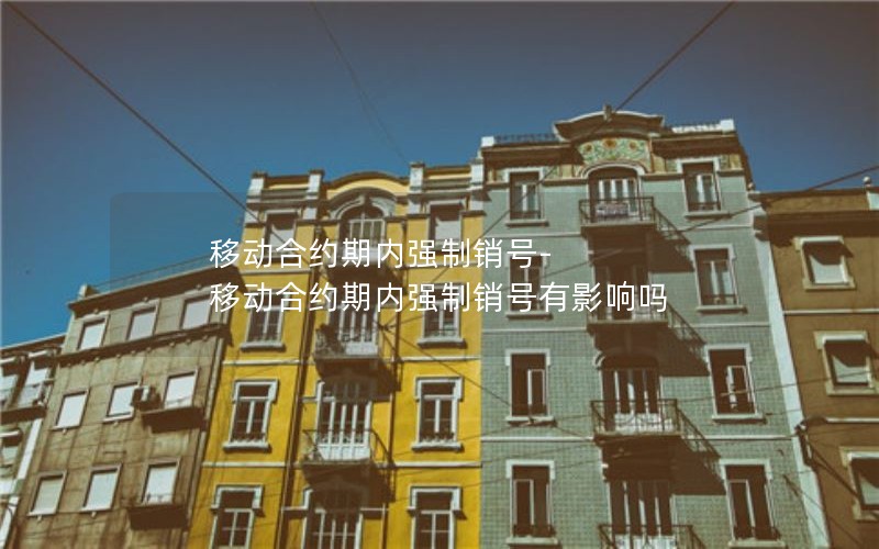 移动合约期内强制销号-移动合约期内强制销号有影响吗