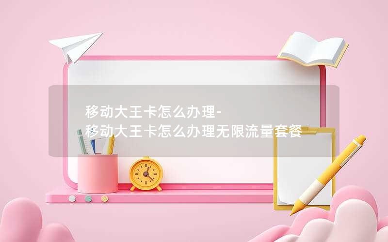 移动大王卡怎么办理-移动大王卡怎么办理无限流量套餐