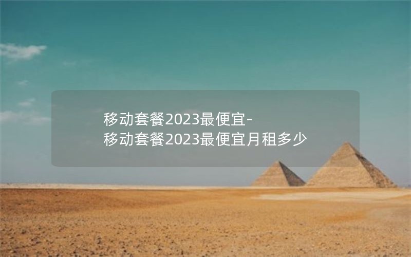 移动套餐2023最便宜-移动套餐2023最便宜月租多少