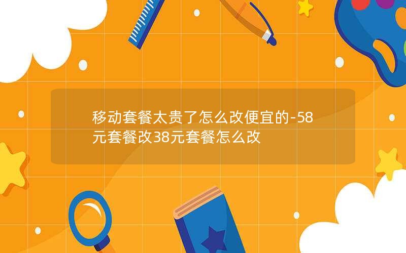 移动套餐太贵了怎么改便宜的-58元套餐改38元套餐怎么改