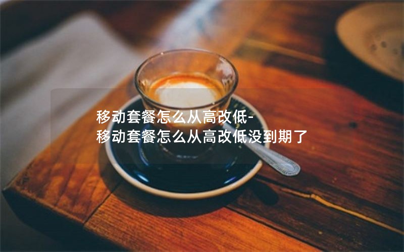 移动套餐怎么从高改低-移动套餐怎么从高改低没到期了