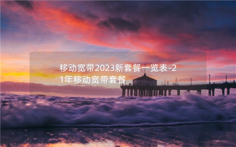 移动宽带2023新套餐一览表-21年移动宽带套餐