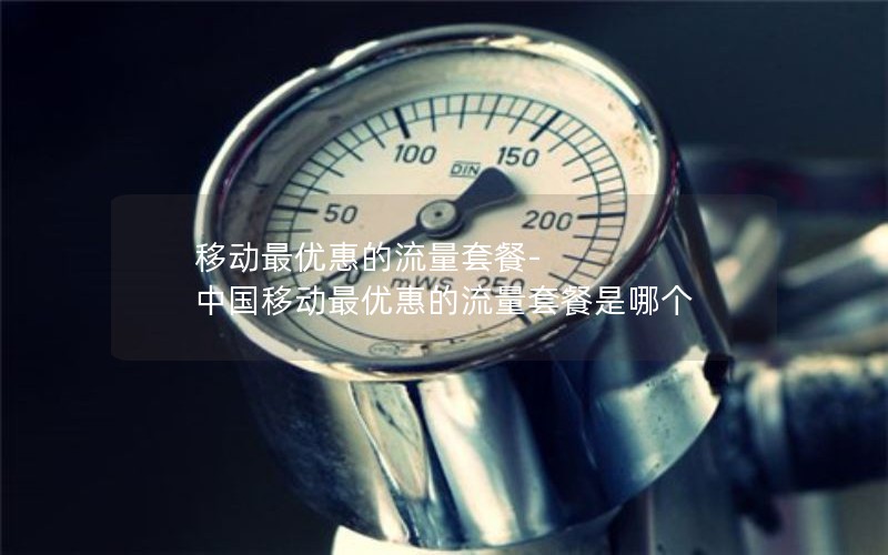 移动最优惠的流量套餐-中国移动最优惠的流量套餐是哪个
