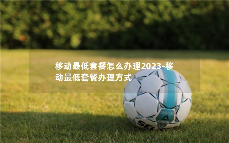 移动最低套餐怎么办理2023-移动最低套餐办理方式
