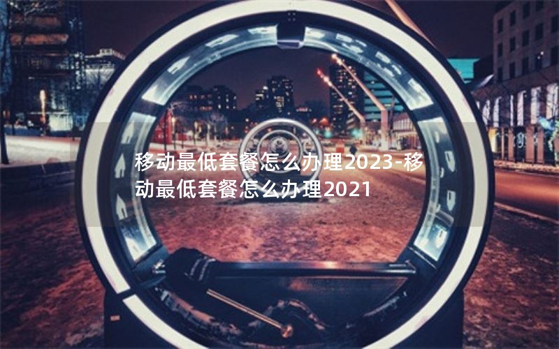 移动最低套餐怎么办理2023-移动最低套餐怎么办理2021