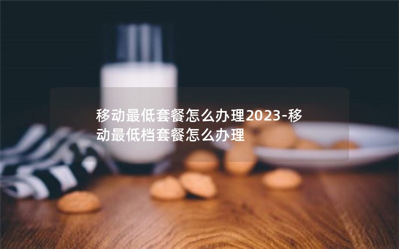 移动最低套餐怎么办理2023-移动最低档套餐怎么办理