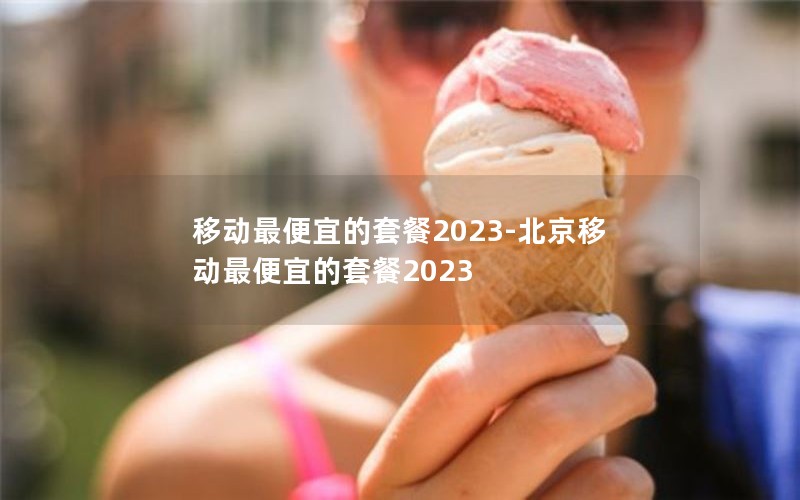 移动最便宜的套餐2023-北京移动最便宜的套餐2023