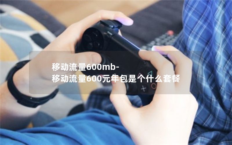 移动流量600mb-移动流量600元年包是个什么套餐