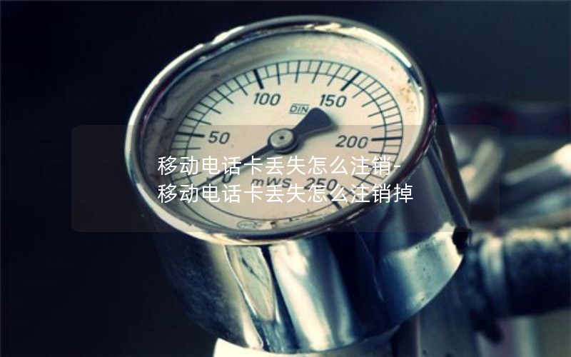 移动电话卡丢失怎么注销-移动电话卡丢失怎么注销掉