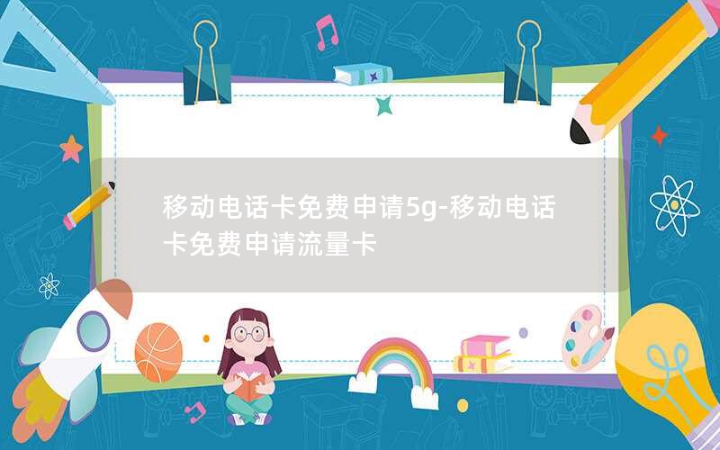 移动电话卡免费申请5g-移动电话卡免费申请流量卡