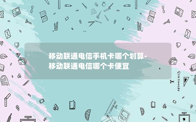 移动联通电信手机卡哪个划算-移动联通电信哪个卡便宜