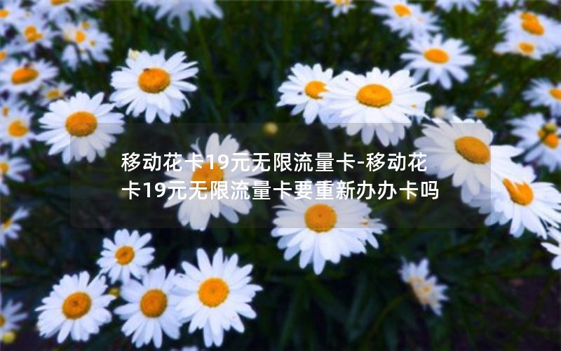 移动花卡19元无限流量卡-移动花卡19元无限流量卡要重新办办卡吗