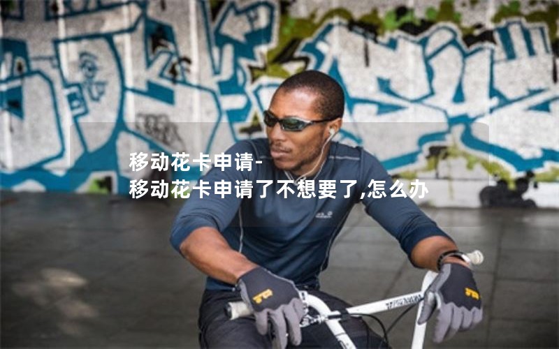 移动花卡申请-移动花卡申请了不想要了,怎么办