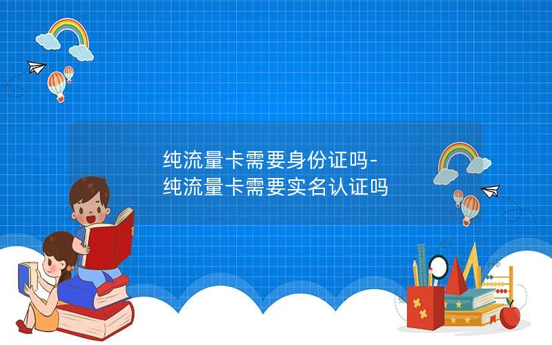 纯流量卡需要身份证吗-纯流量卡需要实名认证吗