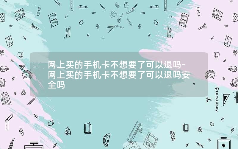 网上买的手机卡不想要了可以退吗-网上买的手机卡不想要了可以退吗安全吗