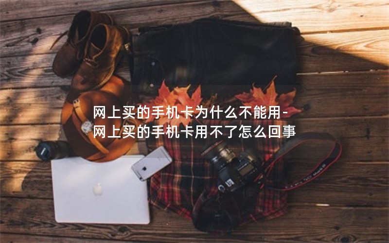 网上买的手机卡为什么不能用-网上买的手机卡用不了怎么回事