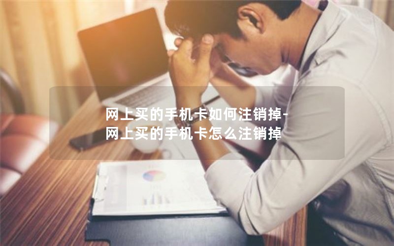 网上买的手机卡如何注销掉-网上买的手机卡怎么注销掉