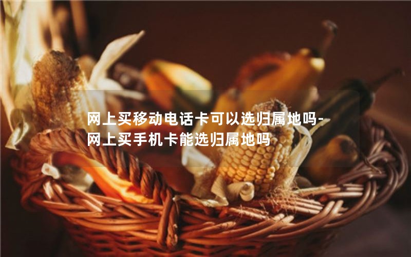 网上买移动电话卡可以选归属地吗-网上买手机卡能选归属地吗