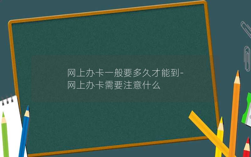 网上办卡一般要多久才能到-网上办卡需要注意什么