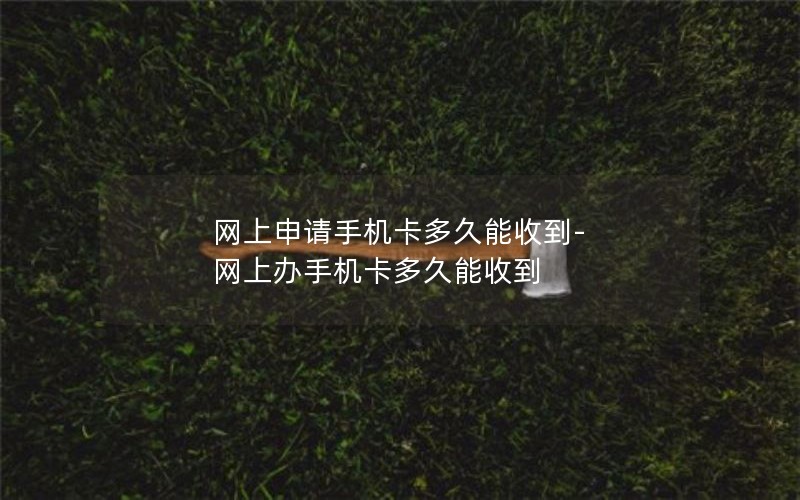 网上申请手机卡多久能收到-网上办手机卡多久能收到