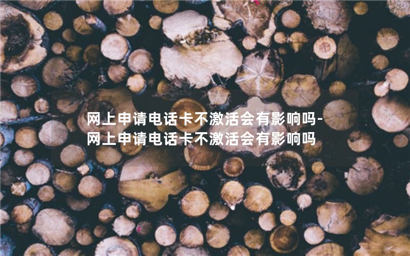 网上申请电话卡不激活会有影响吗-网上申请电话卡不激活会有影响吗