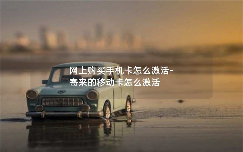 网上购买手机卡怎么激活-寄来的移动卡怎么激活