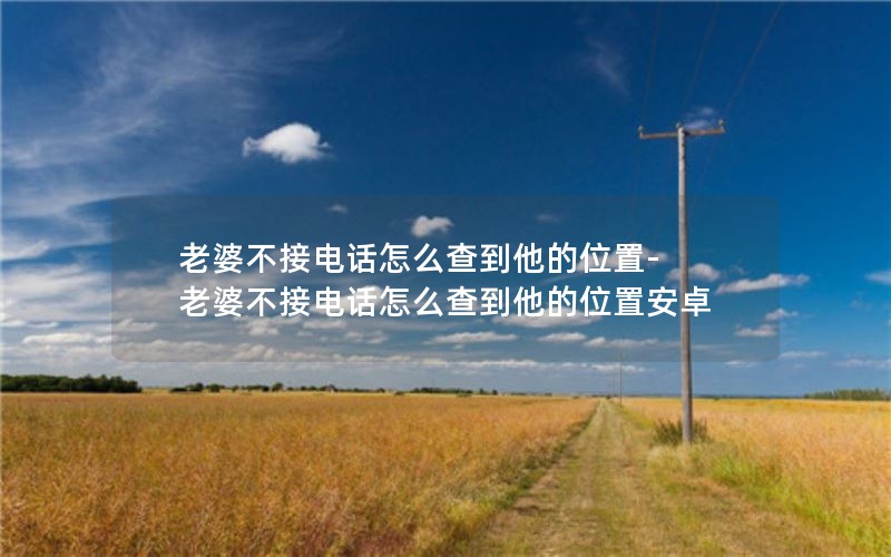 老婆不接电话怎么查到他的位置-老婆不接电话怎么查到他的位置安卓