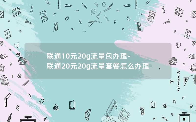 联通10元20g流量包办理-联通20元20g流量套餐怎么办理