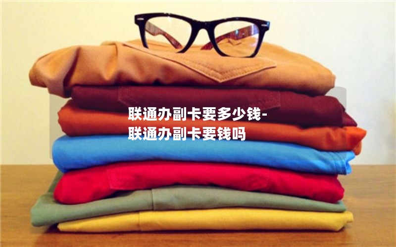 联通办副卡要多少钱-联通办副卡要钱吗