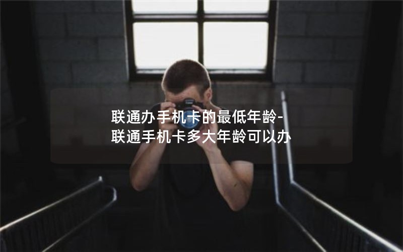 联通办手机卡的最低年龄-联通手机卡多大年龄可以办