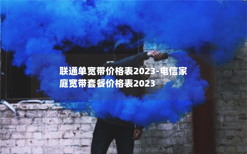 联通单宽带价格表2023-电信家庭宽带套餐价格表2023