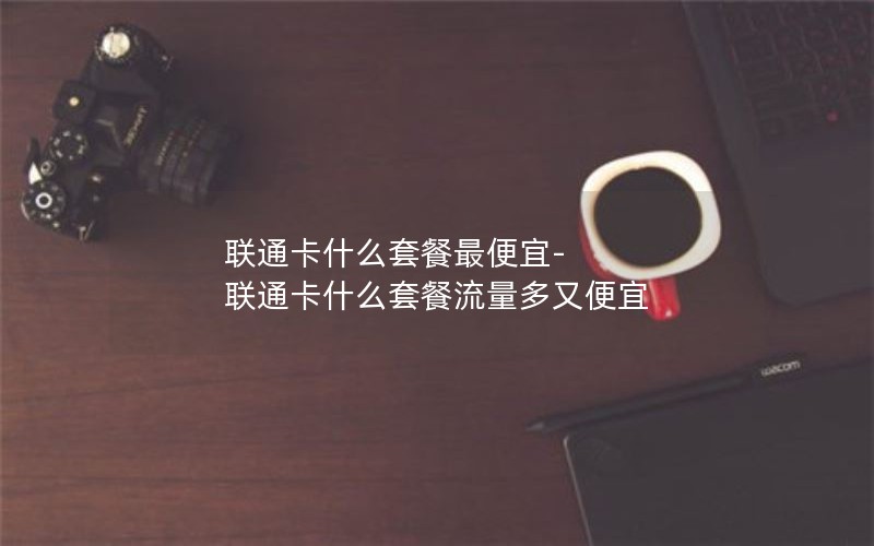 联通卡什么套餐最便宜-联通卡什么套餐流量多又便宜