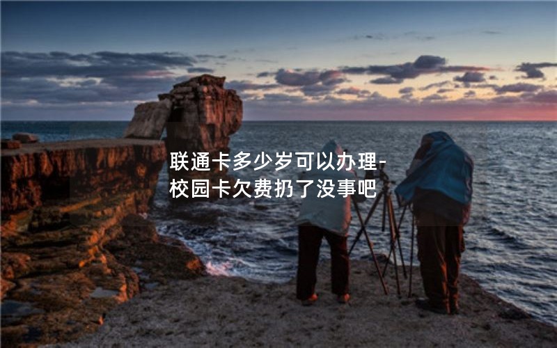 联通卡多少岁可以办理-校园卡欠费扔了没事吧