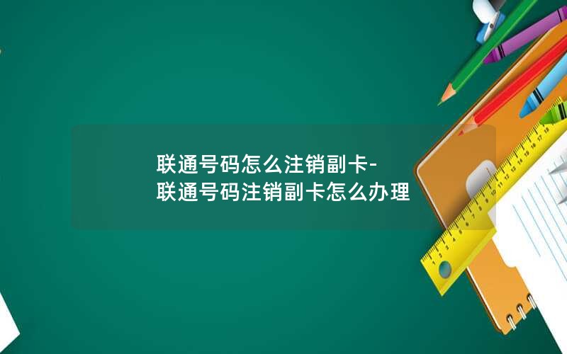 联通号码怎么注销副卡-联通号码注销副卡怎么办理