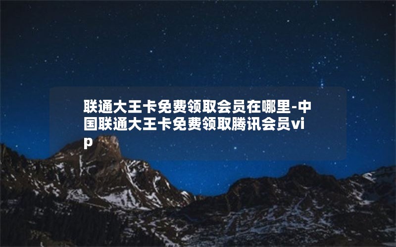 联通大王卡免费领取会员在哪里-中国联通大王卡免费领取腾讯会员vip