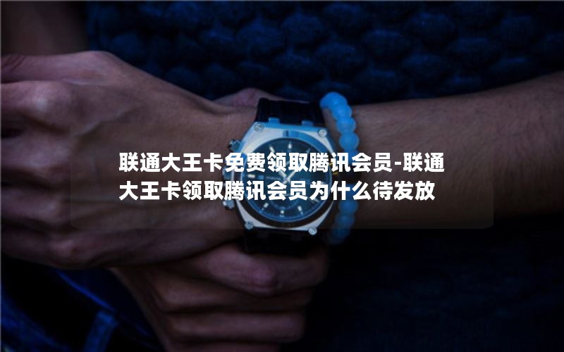 联通大王卡免费领取腾讯会员-联通大王卡领取腾讯会员为什么待发放