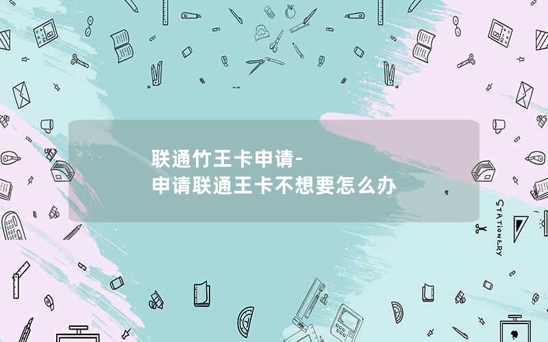 联通竹王卡申请-申请联通王卡不想要怎么办