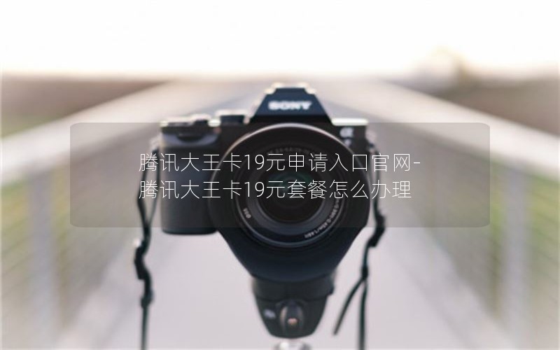 腾讯大王卡19元申请入口官网-腾讯大王卡19元套餐怎么办理