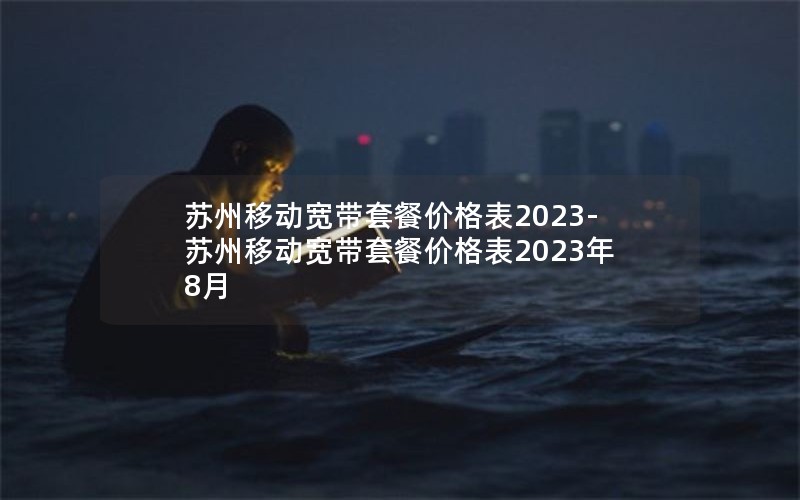 苏州移动宽带套餐价格表2023-苏州移动宽带套餐价格表2023年8月