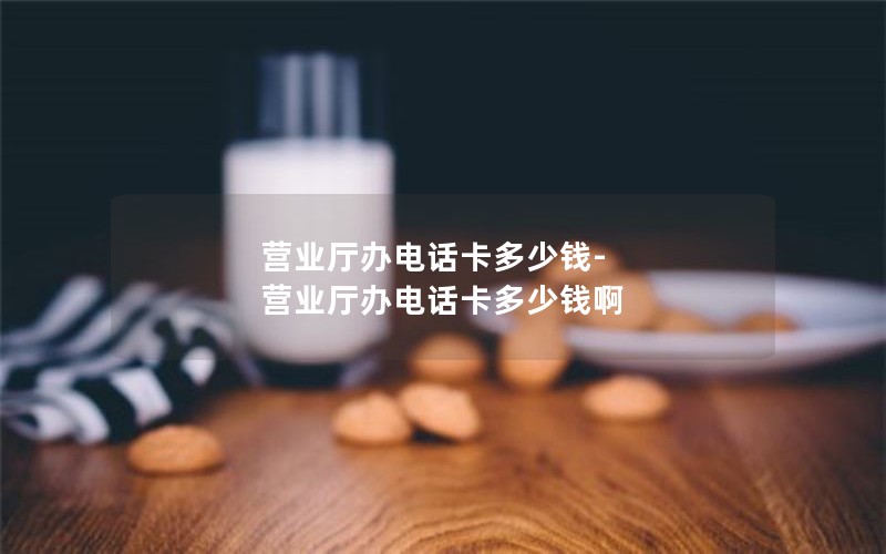 营业厅办电话卡多少钱-营业厅办电话卡多少钱啊