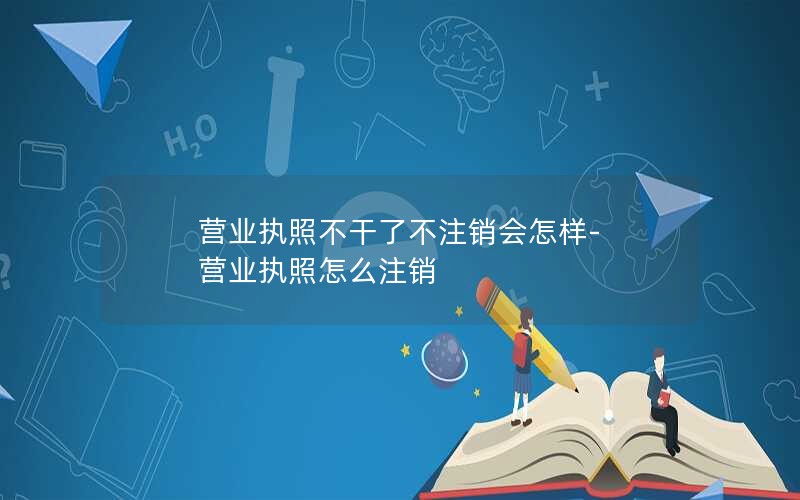 营业执照不干了不注销会怎样-营业执照怎么注销