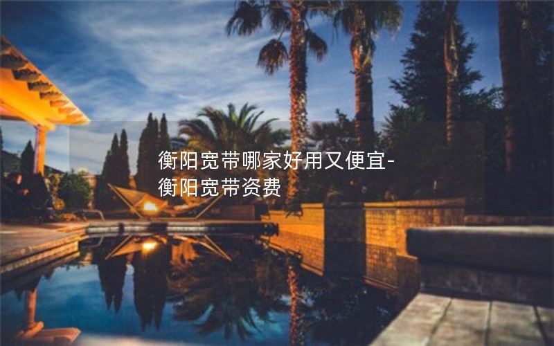 衡阳宽带哪家好用又便宜-衡阳宽带资费