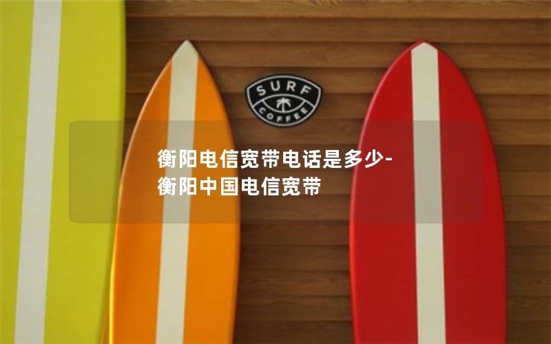 衡阳电信宽带电话是多少-衡阳中国电信宽带