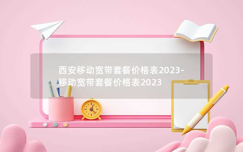 西安移动宽带套餐价格表2023-移动宽带套餐价格表2023