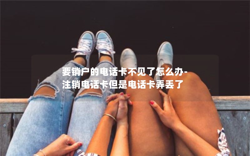 要销户的电话卡不见了怎么办-注销电话卡但是电话卡弄丢了